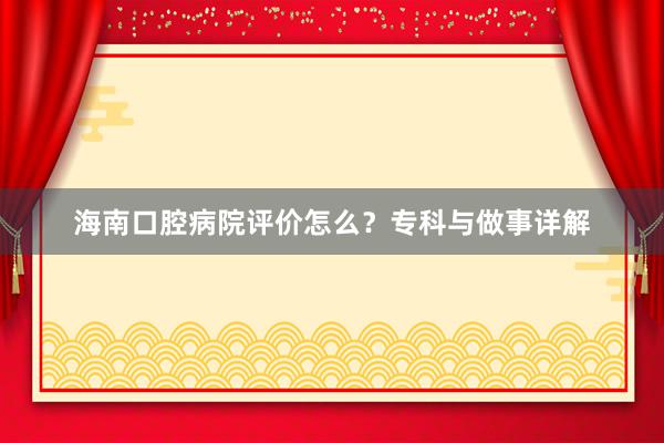 海南口腔病院评价怎么？专科与做事详解