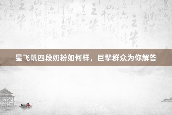 星飞帆四段奶粉如何样，巨擘群众为你解答